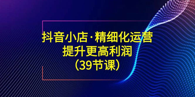 （8850期）抖音小店·精细化运营：提升·更高利润（39节课）-副业城