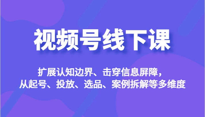 视频号线下课，扩展认知边界、击穿信息屏障，从起号、投放、选品、案例拆解等多维度-副业城