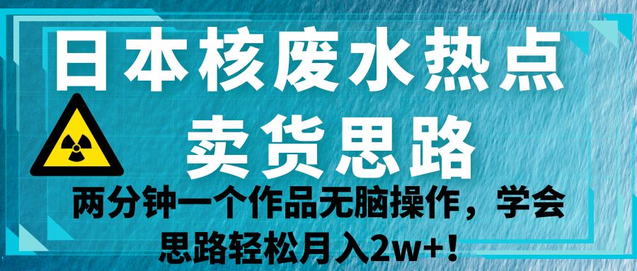 日本核废水热点卖货思路，两分钟一个作品无脑操作，学会思路轻松月入2w+！-副业城