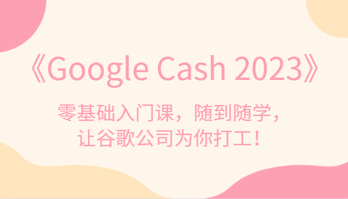 《Google Cash 2023》零基础入门课，随到随学，让谷歌公司为你打工！-副业城