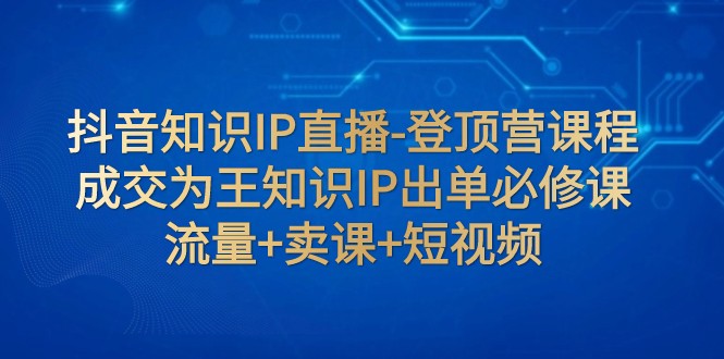 抖音知识IP直播-登顶营课程：成交为王知识IP出单必修课 流量+卖课+短视频-副业城