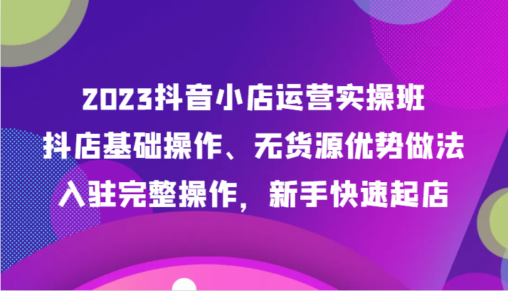 2023抖音小店运营实操班，抖店基础操作、无货源优势做法，入驻完整操作，新手快速起店-副业城