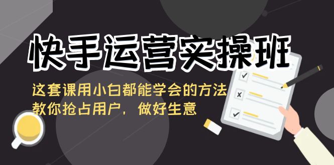 快手运营实操班，这套课用小白都能学会的方法教你抢占用户，做好生意-副业城