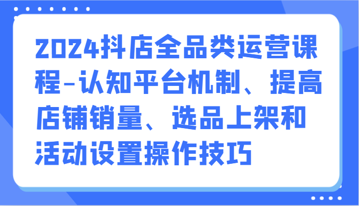 2024抖店全品类运营课程-认知平台机制、提高店铺销量、选品上架和活动设置操作技巧-副业城