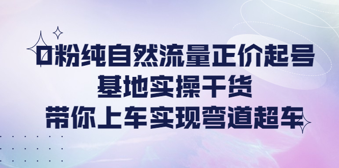 （4075期）0粉纯自然流量正价起号基地实操干货，带你上车实现弯道超车-副业城