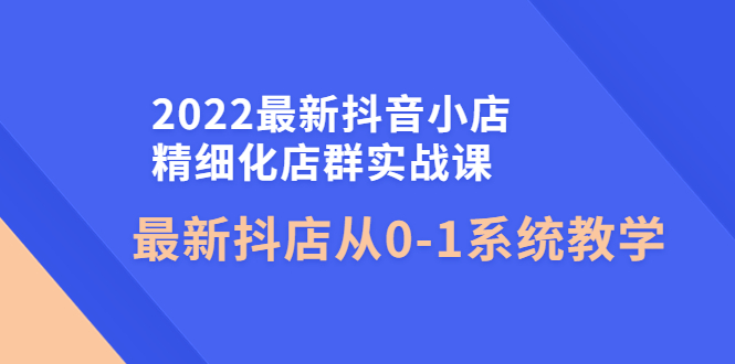 （4153期）2022最新抖音小店精细化店群实战课，最新抖店从0-1系统教学-副业城