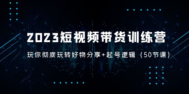 （5071期）2023短视频带货训练营：带你彻底玩转好物分享+起号逻辑（50节课）-副业城