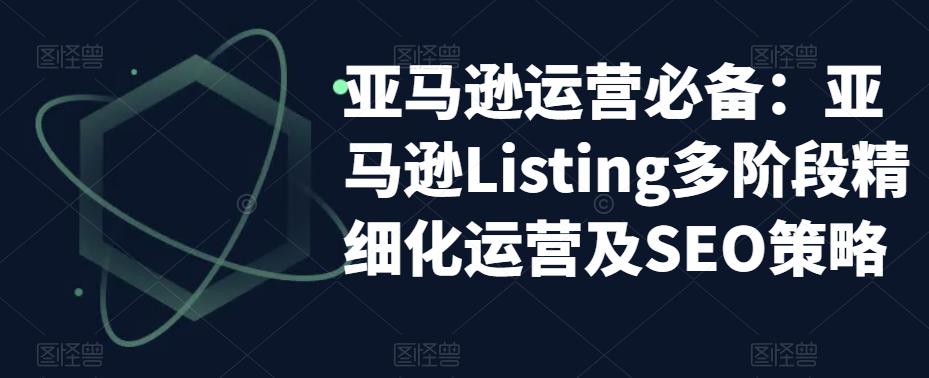 （5479期）亚马逊2023运营实操：亚马逊Listing多阶段/精细化运营及SEO策略-副业城