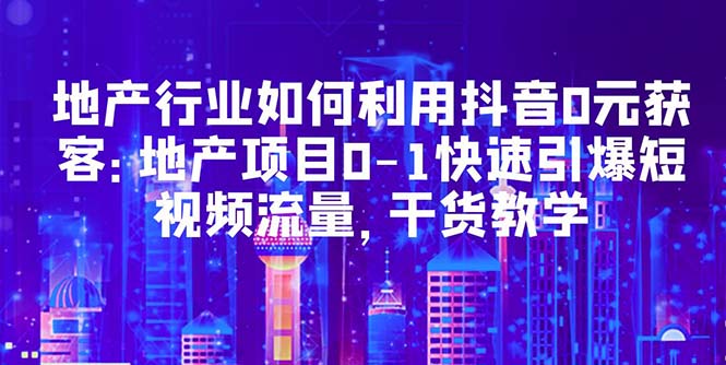 （5549期）地产行业如何利用抖音0元获客：地产项目0-1快速引爆短视频流量，干货教学-副业城