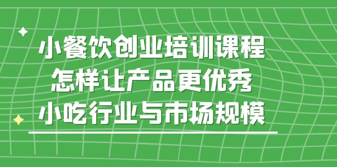 （5581期）小餐饮创业培训课程，怎样让产品更优秀，小吃行业与市场规模-副业城