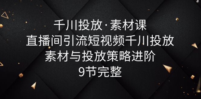 （6018期）千川投放·素材课：直播间引流短视频千川投放素材与投放策略进阶，9节完整-副业城