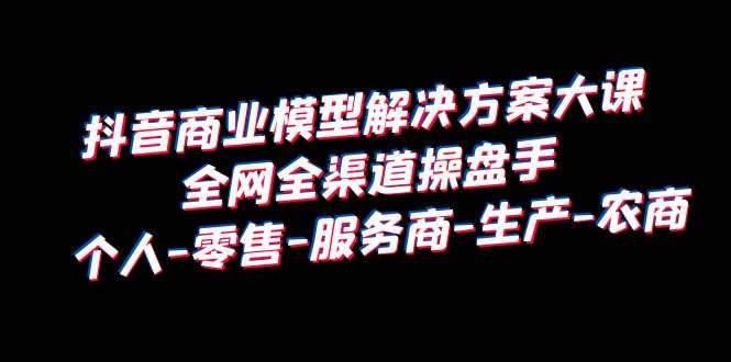 （6352期）抖音商业 模型解决方案大课 全网全渠道操盘手 个人-零售-服务商-生产-农商-副业城