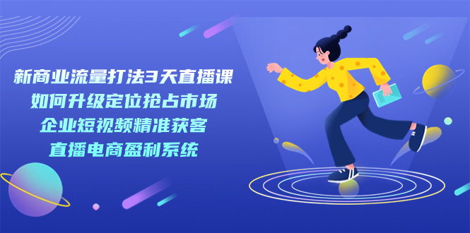 （7280期）新商业-流量打法3天直播课：定位抢占市场 企业短视频获客 直播电商盈利系统-副业城