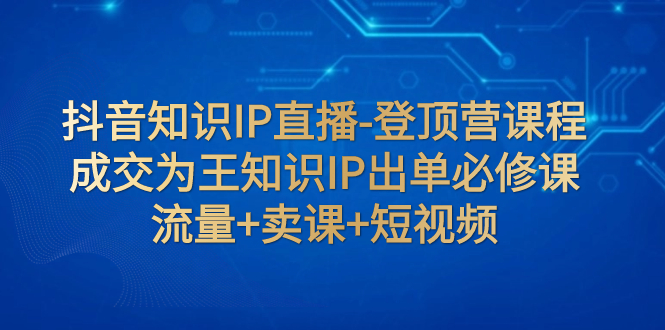 （7731期）抖音知识IP直播-登顶营课程：成交为王知识IP出单必修课  流量+卖课+短视频-副业城
