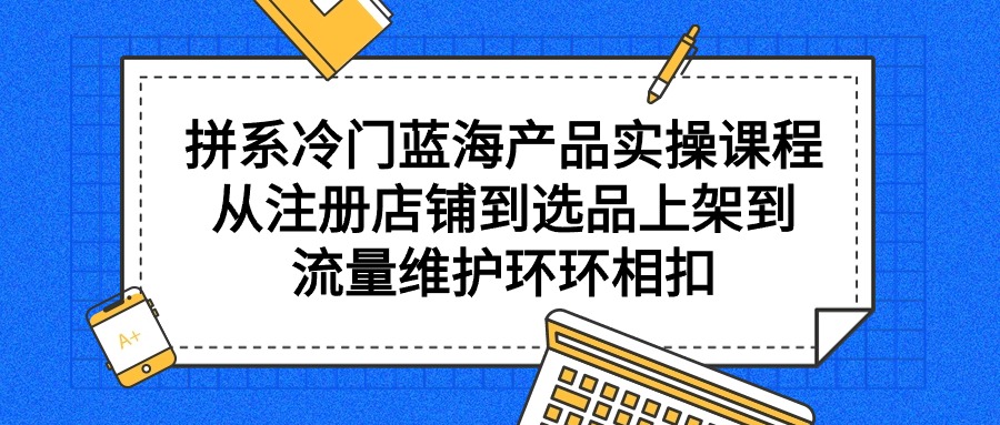 （9527期）拼系冷门蓝海产品实操课程，从注册店铺到选品上架到流量维护环环相扣-副业城