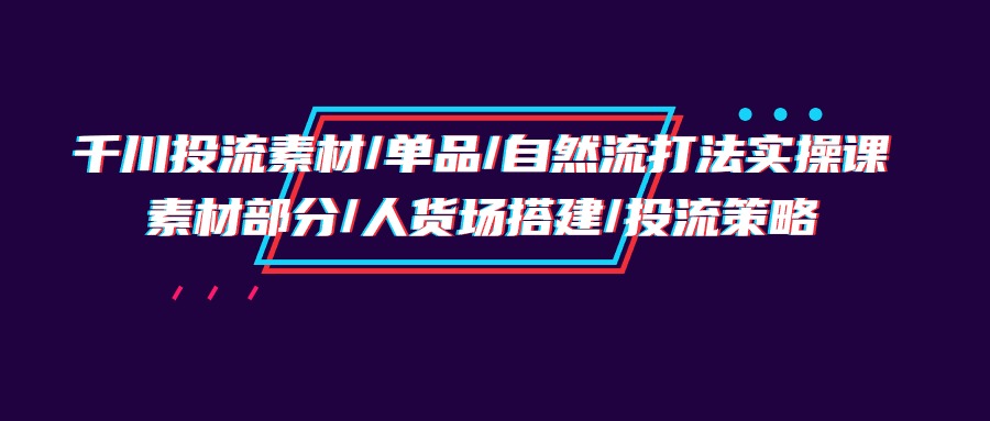 （9908期）千川投流素材/单品/自然流打法实操培训班，素材部分/人货场搭建/投流策略-副业城