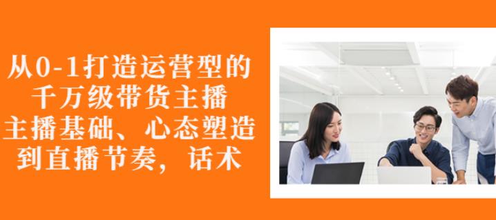 从0-1打造运营型的带货主播：主播基础、心态塑造，能力培养到直播节奏，话术进行全面讲-副业城