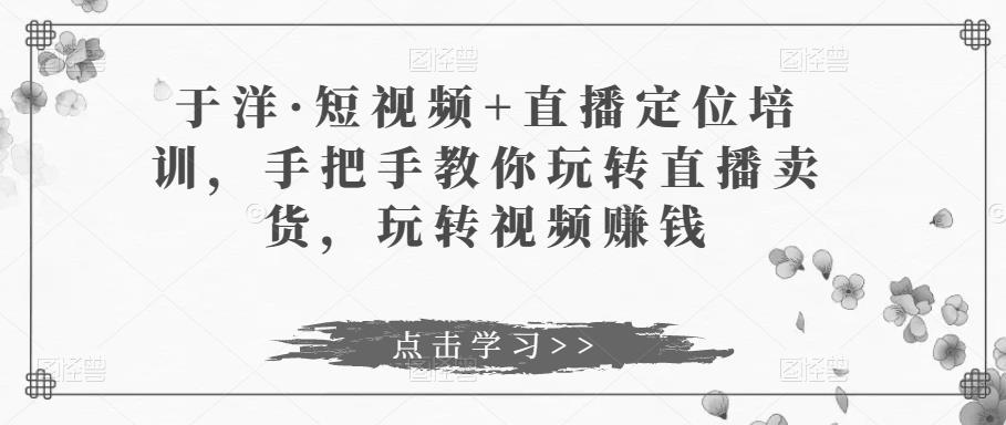 于洋·短视频+直播定位培训，手把手教你玩转直播卖货，玩转视频赚钱-副业城