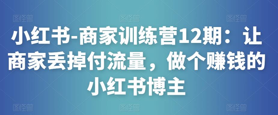 小红书-商家训练营12期：让商家丢掉付流量，做个赚钱的小红书博主-副业城