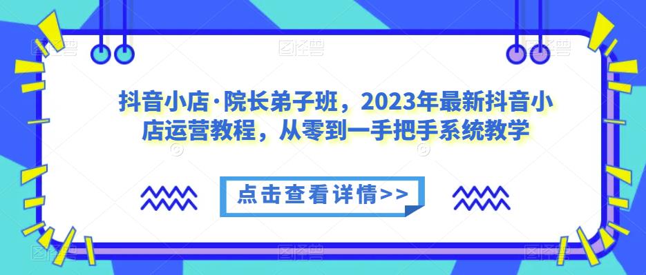 抖音小店·院长弟子班，2023年最新抖音小店运营教程，从零到一手把手系统教学-副业城