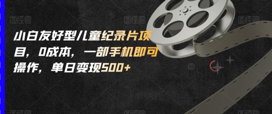 小白友好型儿童纪录片项目，0成本，一部手机即可操作，单日变现500+【揭秘】-副业城