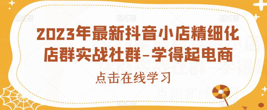 2023年最新抖音小店精细化店群实战社群-学得起电商-副业城