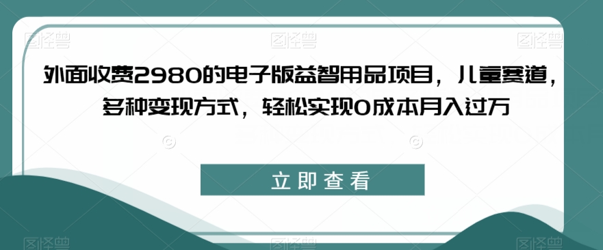 外面收费2980的电子版益智用品项目，儿童赛道，多种变现方式，轻松实现0成本月入过万【揭秘】-副业城