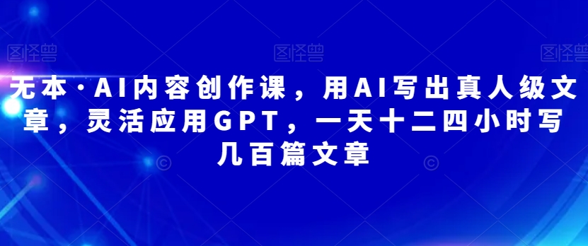 无本·AI内容创作课，用AI写出真人级文章，灵活应用GPT，一天十二四小时写几百篇文章-副业城