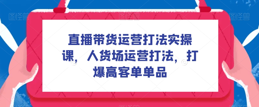 直播带货运营打法实操课，人货场运营打法，打爆高客单单品-副业城