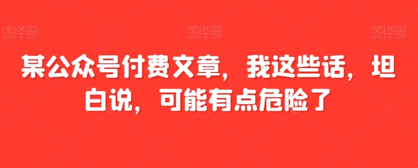 某公众号付费文章，我这些话，坦白说，可能有点危险了-副业城