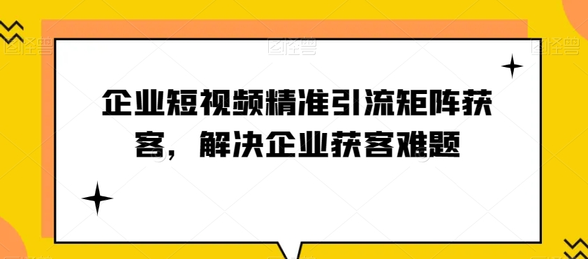 企业短视频精准引流矩阵获客，解决企业获客难题-副业城