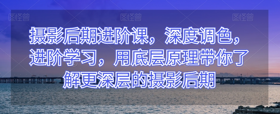 摄影后期进阶课，深度调色，进阶学习，用底层原理带你了解更深层的摄影后期-副业城
