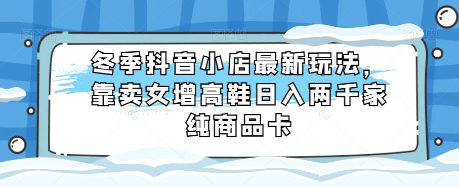 冬季抖音小店最新玩法，靠卖女增高鞋日入两千家纯商品卡【揭秘】-副业城