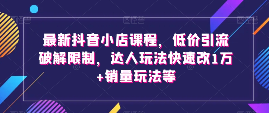 最新抖音小店课程，低价引流破解限制，达人玩法快速改1万+销量玩法等-副业城