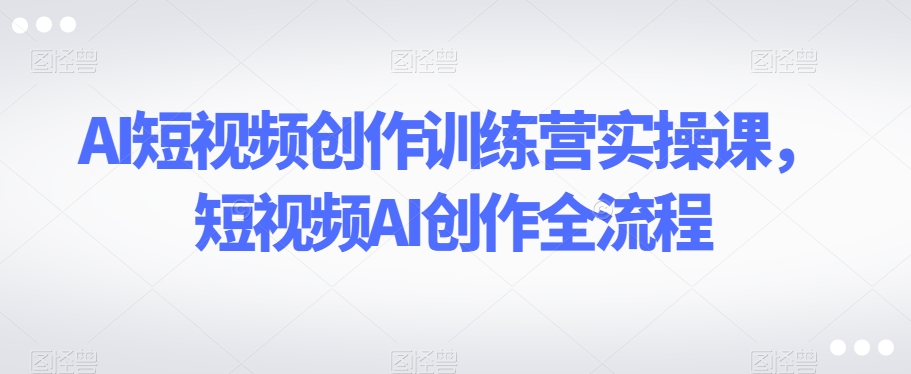 AI短视频创作训练营实操课，短视频AI创作全流程-副业城