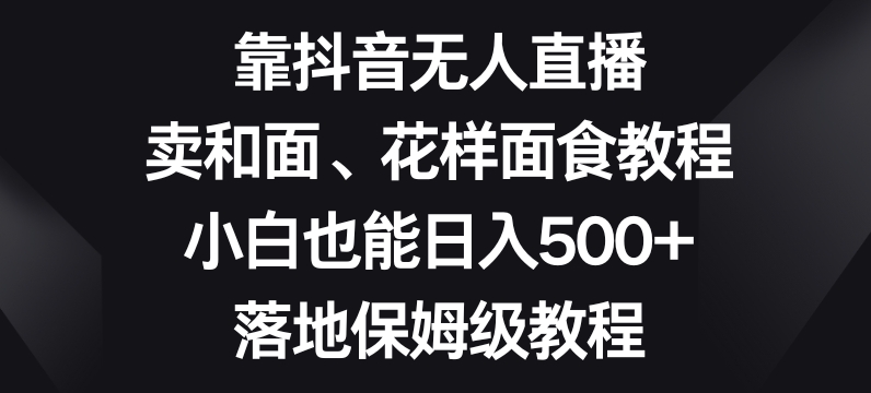 靠抖音无人直播，卖和面、花样面试教程，小白也能日入500+，落地保姆级教程【揭秘】-副业城