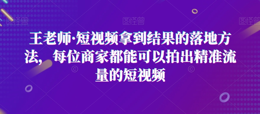 王老师·短视频拿到结果的落地方法，每位商家都能可以拍出精准流量的短视频-副业城