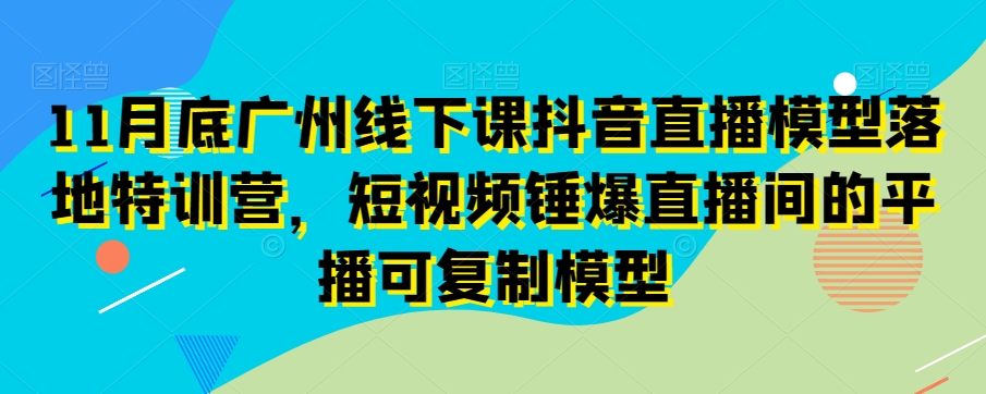 11月底广州线下课抖音直播模型落地特训营，短视频锤爆直播间的平播可复制模型-副业城