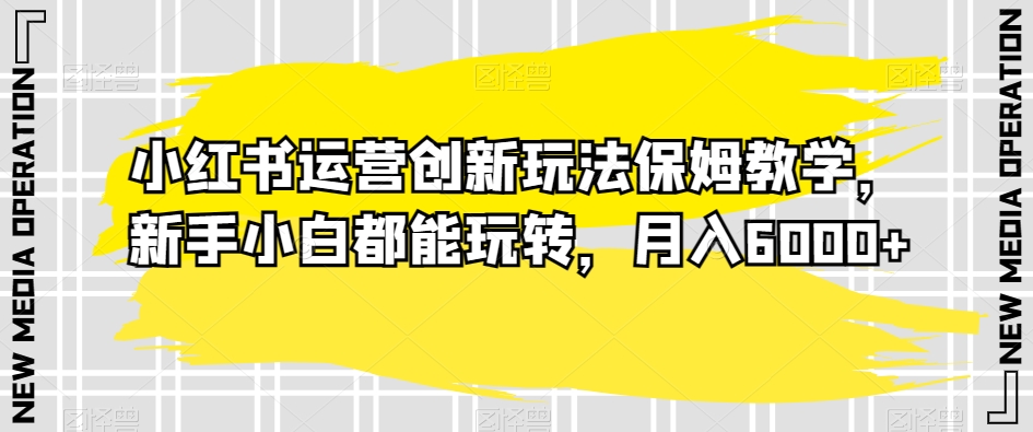 小红书运营创新玩法保姆教学，新手小白都能玩转，月入6000+【揭秘】-副业城