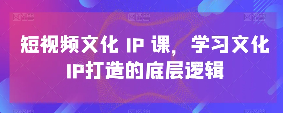 短视频文化IP课，学习文化IP打造的底层逻辑-副业城