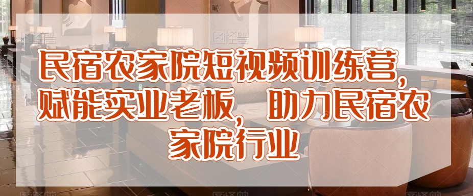 民宿农家院短视频训练营，赋能实业老板，助力民宿农家院行业-副业城