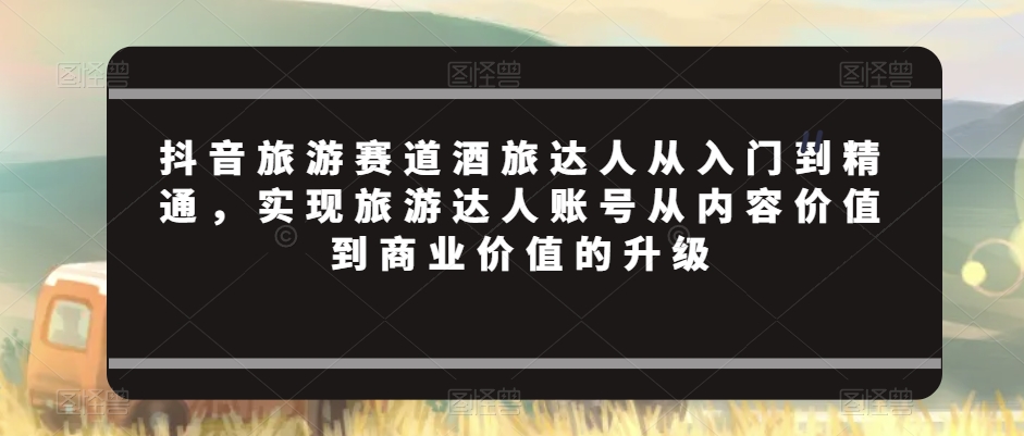 抖音旅游赛道酒旅达人从入门到精通，实现旅游达人账号从内容价值到商业价值的升级-副业城
