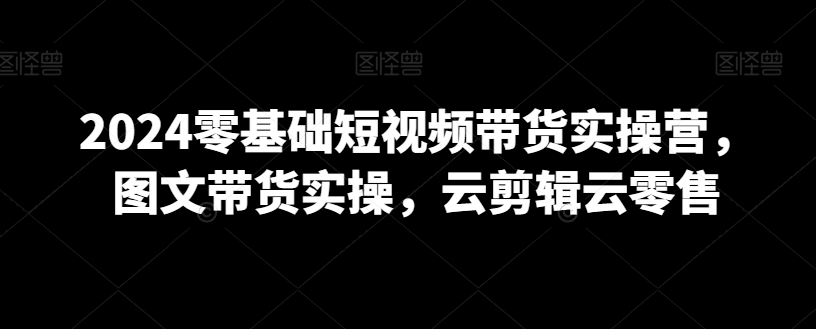 2024零基础短视频带货实操营，图文带货实操，云剪辑云零售-副业城