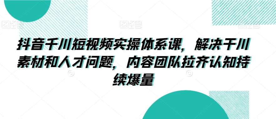 抖音千川短视频实操体系课，解决干川素材和人才问题，内容团队拉齐认知持续爆量-副业城