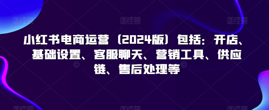 小红书电商运营（2024版）包括：开店、基础设置、客服聊天、营销工具、供应链、售后处理等-副业城