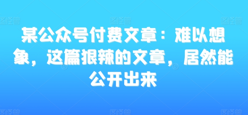 某公众号付费文章：难以想象，这篇狠辣的文章，居然能公开出来-副业城