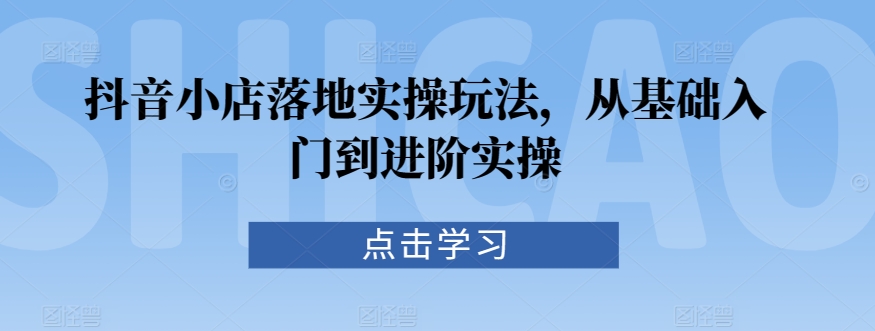 抖音小店落地实操玩法，从基础入门到进阶实操-副业城