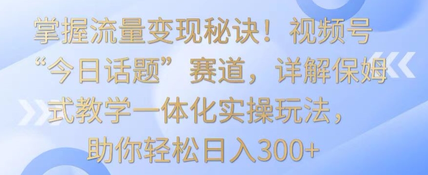 掌握流量变现秘诀！视频号“今日话题”赛道，详解保姆式教学一体化实操玩法，助你轻松日入300+-副业城