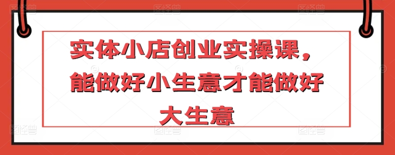 实体小店创业实操课，能做好小生意才能做好大生意-副业城