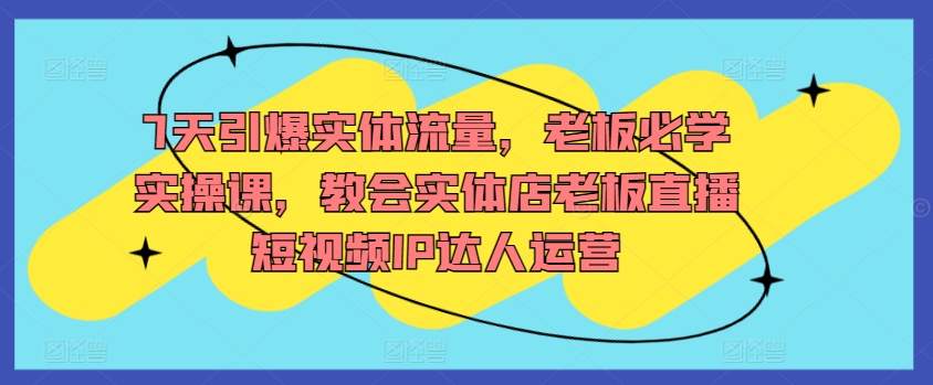 7天引爆实体流量，老板必学实操课，教会实体店老板直播短视频IP达人运营-副业城